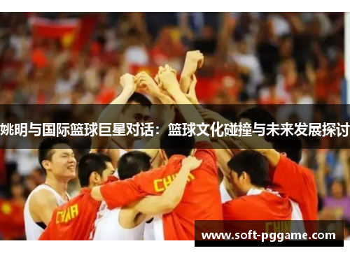 姚明与国际篮球巨星对话：篮球文化碰撞与未来发展探讨
