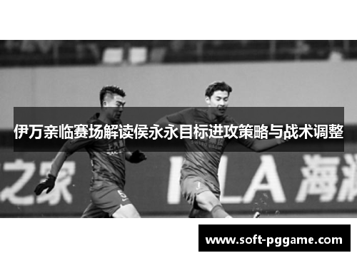 伊万亲临赛场解读侯永永目标进攻策略与战术调整