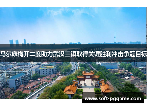 马尔康梅开二度助力武汉三镇取得关键胜利冲击争冠目标