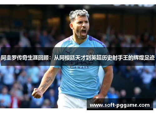 阿圭罗传奇生涯回顾：从阿根廷天才到英超历史射手王的辉煌足迹