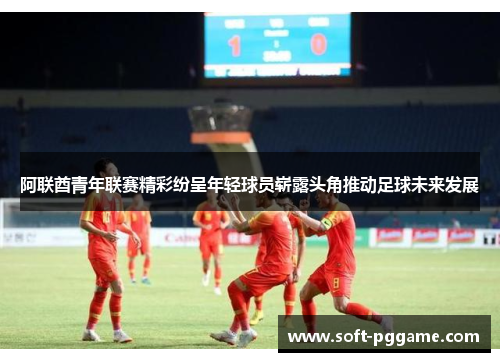 阿联酋青年联赛精彩纷呈年轻球员崭露头角推动足球未来发展
